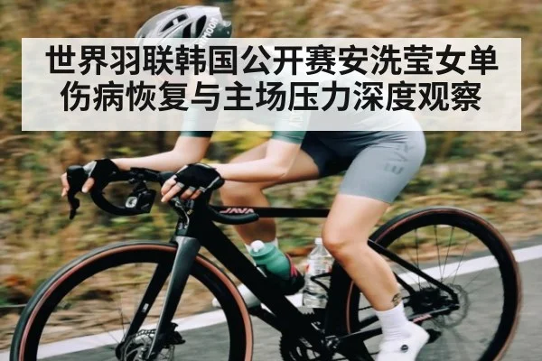 世界羽联韩国公开赛安洗莹女单伤病恢复与主场压力深度观察