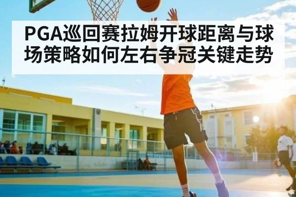 PGA巡回赛拉姆开球距离与球场策略如何左右争冠关键走势