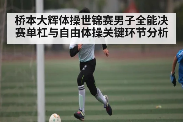 桥本大辉体操世锦赛男子全能决赛单杠与自由体操关键环节分析