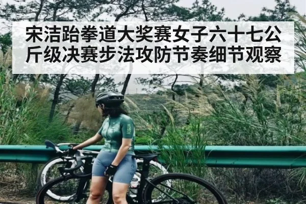 宋洁跆拳道大奖赛女子六十七公斤级决赛步法攻防节奏细节观察