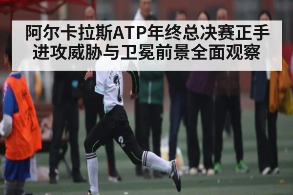 阿尔卡拉斯ATP年终总决赛正手进攻威胁与卫冕前景全面观察